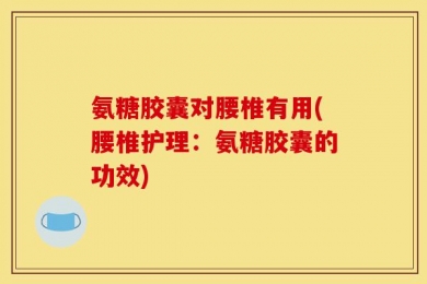 氨糖胶囊对腰椎有用(腰椎护理：氨糖胶囊的功效)