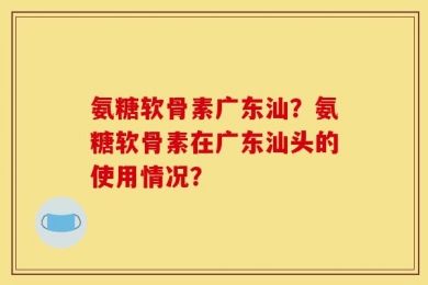 氨糖软骨素广东汕？氨糖软骨素在广东汕头的使用情况？
