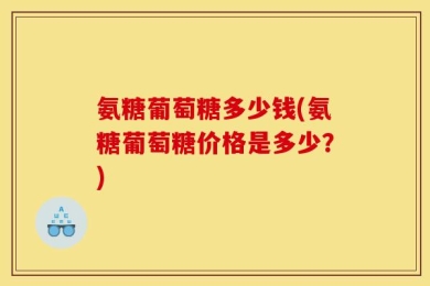 氨糖葡萄糖多少钱(氨糖葡萄糖价格是多少？)