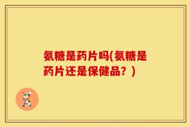 氨糖是药片吗(氨糖是药片还是保健品？)