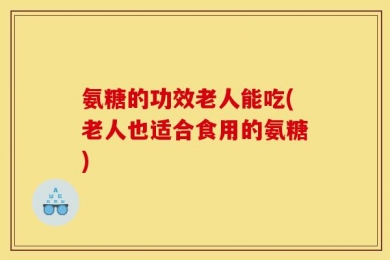 氨糖的功效老人能吃(老人也适合食用的氨糖)