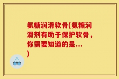 氨糖润滑软骨(氨糖润滑剂有助于保护软骨，你需要知道的是...)