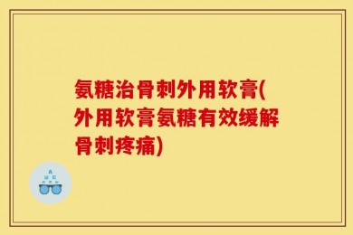 氨糖治骨刺外用软膏(外用软膏氨糖有效缓解骨刺疼痛)