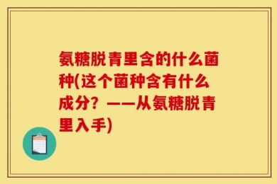 氨糖脱青里含的什么菌种(这个菌种含有什么成分？——从氨糖脱青里入手)