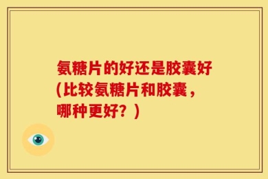 氨糖片的好还是胶囊好(比较氨糖片和胶囊，哪种更好？)