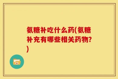 氨糖补吃什么药(氨糖补充有哪些相关药物？)
