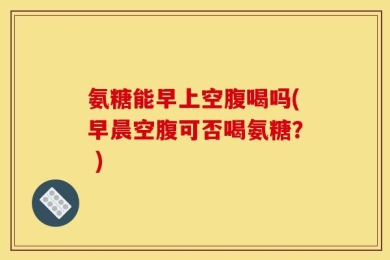 氨糖能早上空腹喝吗(早晨空腹可否喝氨糖？ )