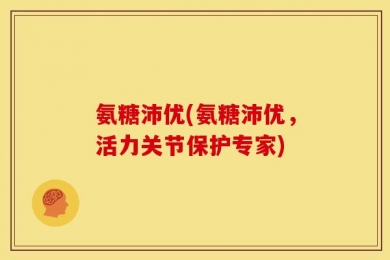 氨糖沛优(氨糖沛优，活力关节保护专家)