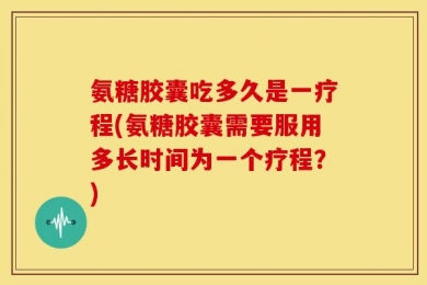 氨糖胶囊吃多久是一疗程(氨糖胶囊需要服用多长时间为一个疗程？)