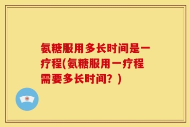 氨糖服用多长时间是一疗程(氨糖服用一疗程需要多长时间？)