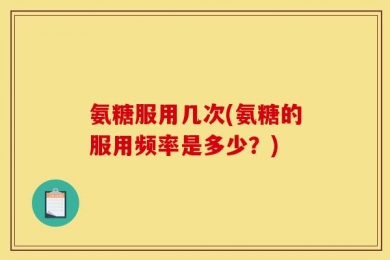 氨糖服用几次(氨糖的服用频率是多少？)