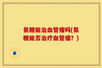 氨糖能治血管瘤吗(氨糖能否治疗血管瘤？)