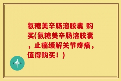 氨糖美辛肠溶胶囊 购买(氨糖美辛肠溶胶囊，止痛缓解关节疼痛，值得购买！)