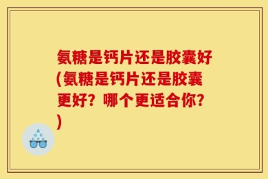 氨糖是钙片还是胶囊好(氨糖是钙片还是胶囊更好？哪个更适合你？)