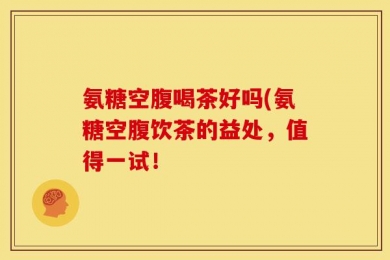 氨糖空腹喝茶好吗(氨糖空腹饮茶的益处，值得一试！
