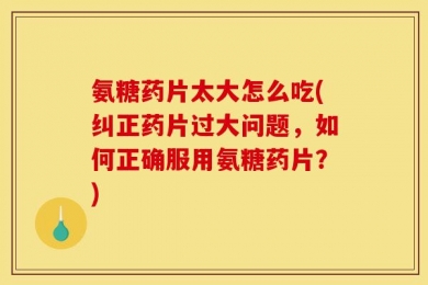 氨糖药片太大怎么吃(纠正药片过大问题，如何正确服用氨糖药片？)