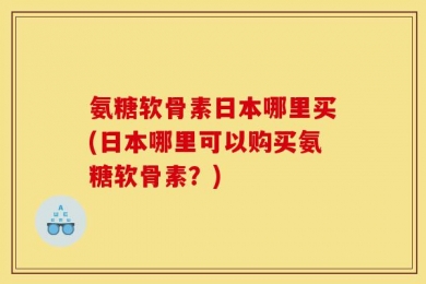 氨糖软骨素日本哪里买(日本哪里可以购买氨糖软骨素？)