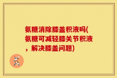 氨糖消除膝盖积液吗(氨糖可减轻膝关节积液，解决膝盖问题)