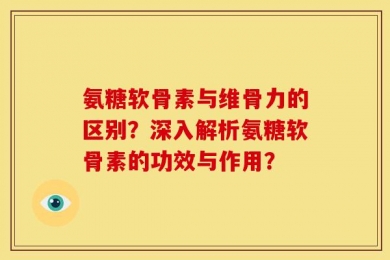 氨糖软骨素与维骨力的区别？深入解析氨糖软骨素的功效与作用？
