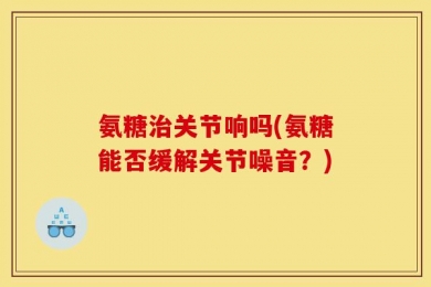 氨糖治关节响吗(氨糖能否缓解关节噪音？)