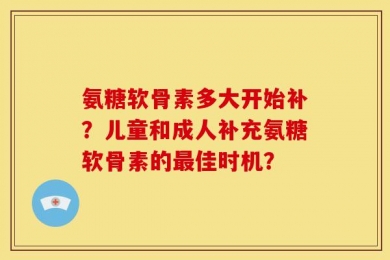 氨糖软骨素多大开始补？儿童和成人补充氨糖软骨素的最佳时机？