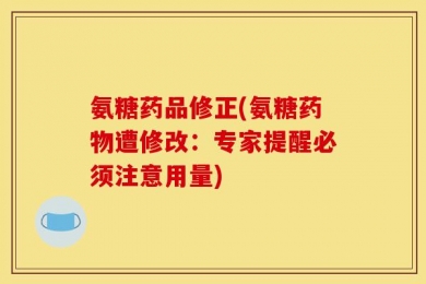 氨糖药品修正(氨糖药物遭修改：专家提醒必须注意用量)