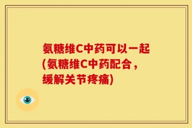 氨糖维C中药可以一起(氨糖维C中药配合，缓解关节疼痛)