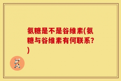 氨糖是不是谷维素(氨糖与谷维素有何联系？)