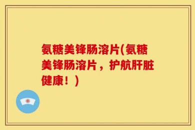 氨糖美锋肠溶片(氨糖美锋肠溶片，护航肝脏健康！)