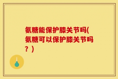 氨糖能保护膝关节吗(氨糖可以保护膝关节吗？)