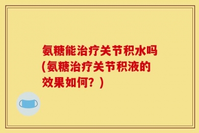 氨糖能治疗关节积水吗(氨糖治疗关节积液的效果如何？)