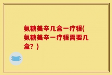 氨糖美辛几盒一疗程(氨糖美辛一疗程需要几盒？)