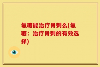 氨糖能治疗骨刺么(氨糖：治疗骨刺的有效选择)