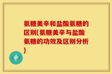 氨糖美辛和盐酸氨糖的区别(氨糖美辛与盐酸氨糖的功效及区别分析)