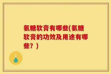 氨糖软膏有哪些(氨糖软膏的功效及用途有哪些？)