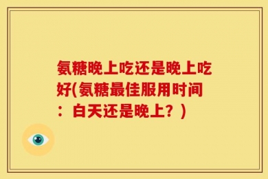 氨糖晚上吃还是晚上吃好(氨糖最佳服用时间：白天还是晚上？)