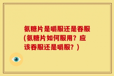 氨糖片是嚼服还是吞服(氨糖片如何服用？应该吞服还是嚼服？)