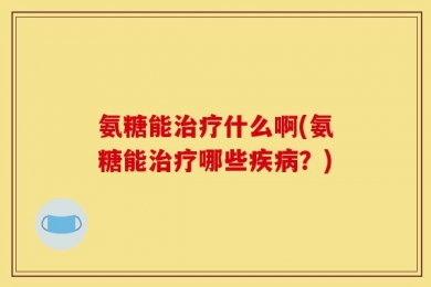 氨糖能治疗什么啊(氨糖能治疗哪些疾病？)