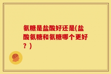 氨糖是盐酸好还是(盐酸氨糖和氨糖哪个更好？)