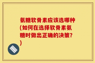 氨糖软骨素应该选哪种(如何在选择软骨素氨糖时做出正确的决策？)