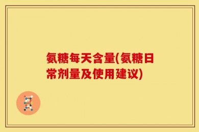 氨糖每天含量(氨糖日常剂量及使用建议)