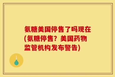 氨糖美国停售了吗现在(氨糖停售？美国药物监管机构发布警告)