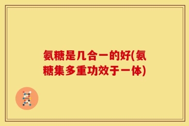 氨糖是几合一的好(氨糖集多重功效于一体)