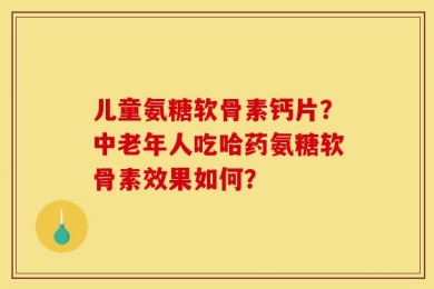 儿童氨糖软骨素钙片？中老年人吃哈药氨糖软骨素效果如何？