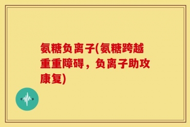 氨糖负离子(氨糖跨越重重障碍，负离子助攻康复)