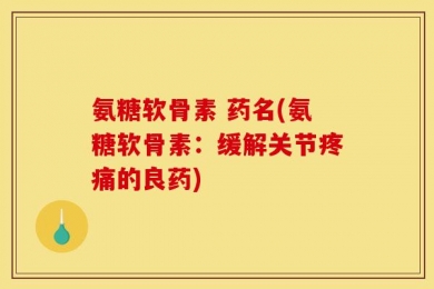 氨糖软骨素 药名(氨糖软骨素：缓解关节疼痛的良药)