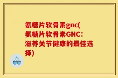 氨糖片软骨素gnc(氨糖片软骨素GNC：滋养关节健康的最佳选择)