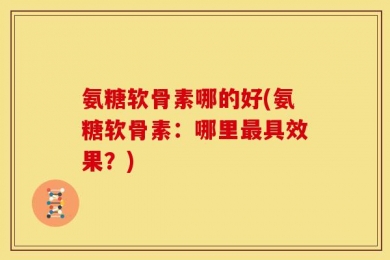 氨糖软骨素哪的好(氨糖软骨素：哪里最具效果？)