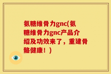 氨糖维骨力gnc(氨糖维骨力gnc产品介绍及功效来了，重建骨骼健康！)