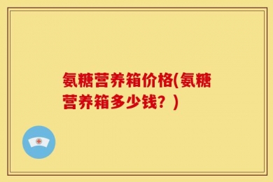 氨糖营养箱价格(氨糖营养箱多少钱？)